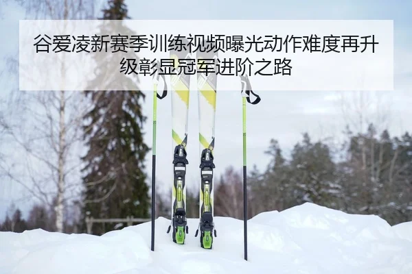 谷爱凌新赛季训练视频曝光动作难度再升级彰显冠军进阶之路